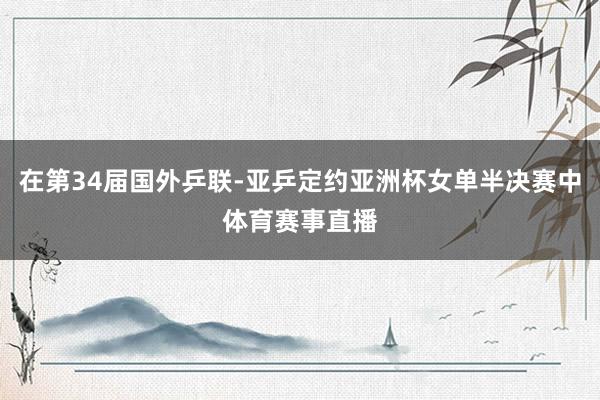 在第34届国外乒联-亚乒定约亚洲杯女单半决赛中体育赛事直播
