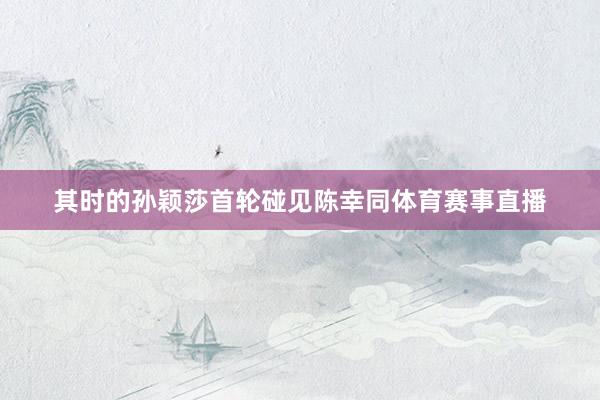 其时的孙颖莎首轮碰见陈幸同体育赛事直播