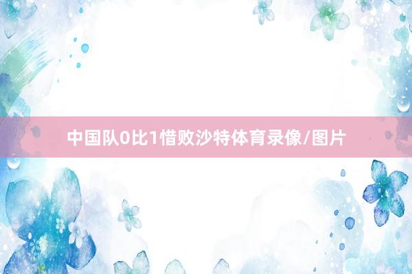中国队0比1惜败沙特体育录像/图片