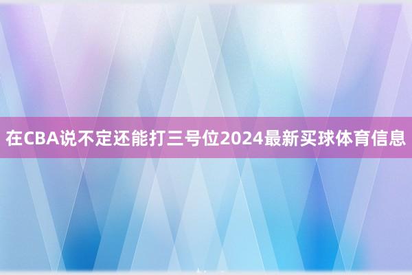 在CBA说不定还能打三号位2024最新买球体育信息