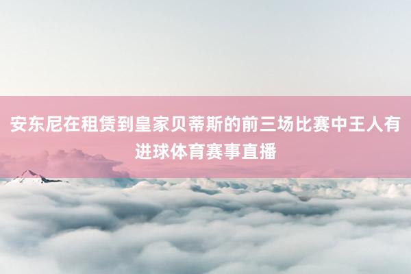 安东尼在租赁到皇家贝蒂斯的前三场比赛中王人有进球体育赛事直播