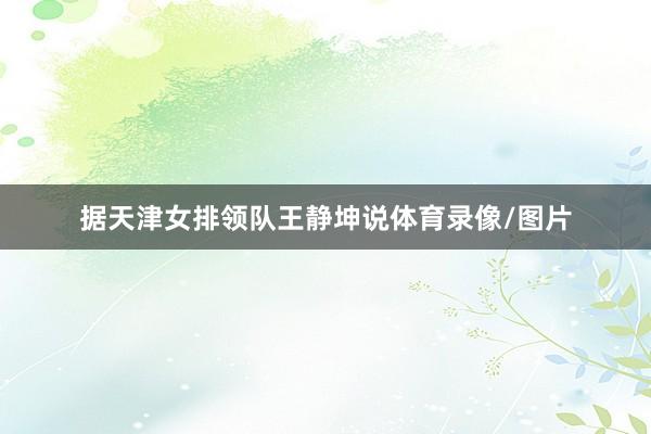 据天津女排领队王静坤说体育录像/图片