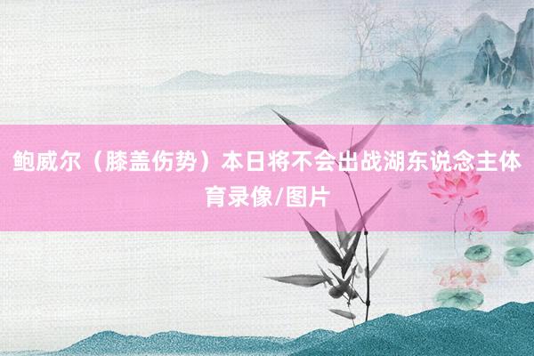 鲍威尔（膝盖伤势）本日将不会出战湖东说念主体育录像/图片