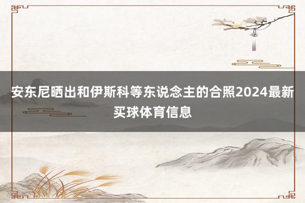 安东尼晒出和伊斯科等东说念主的合照2024最新买球体育信息