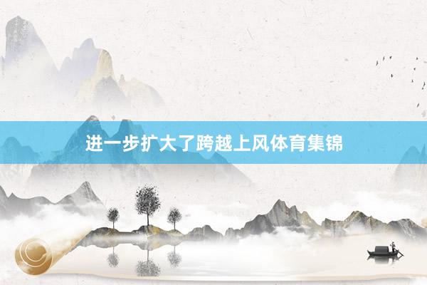 进一步扩大了跨越上风体育集锦