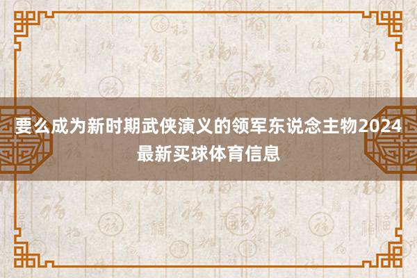 要么成为新时期武侠演义的领军东说念主物2024最新买球体育信息