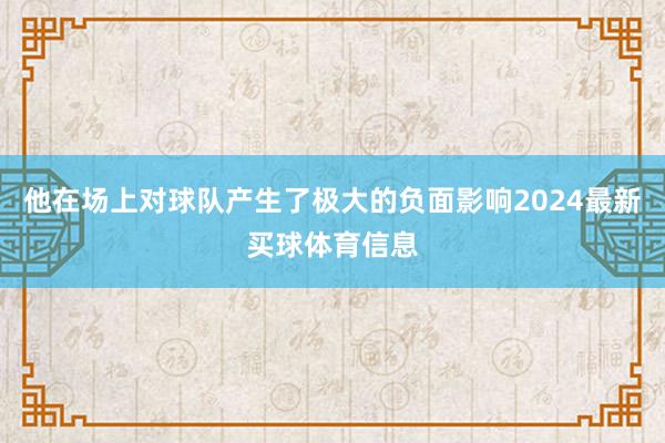 他在场上对球队产生了极大的负面影响2024最新买球体育信息