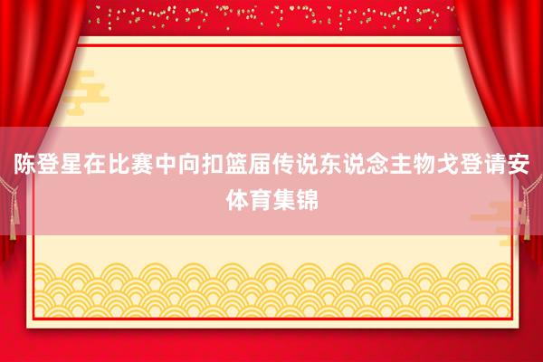 陈登星在比赛中向扣篮届传说东说念主物戈登请安体育集锦