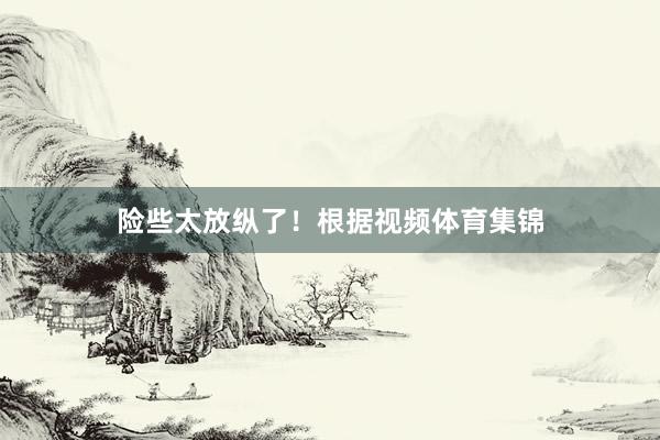 险些太放纵了！根据视频体育集锦