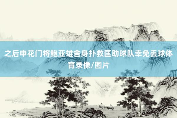 之后申花门将鲍亚雄舍身扑救匡助球队幸免丢球体育录像/图片