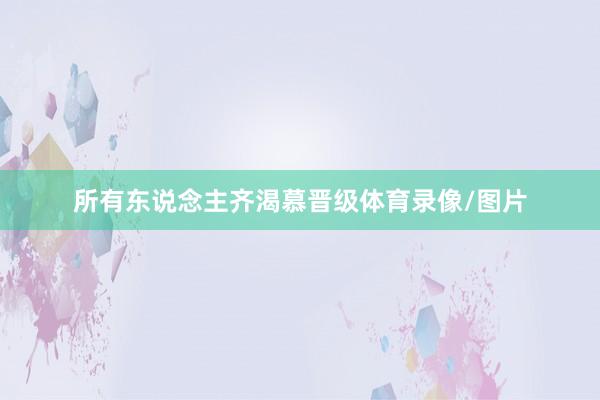 所有东说念主齐渴慕晋级体育录像/图片
