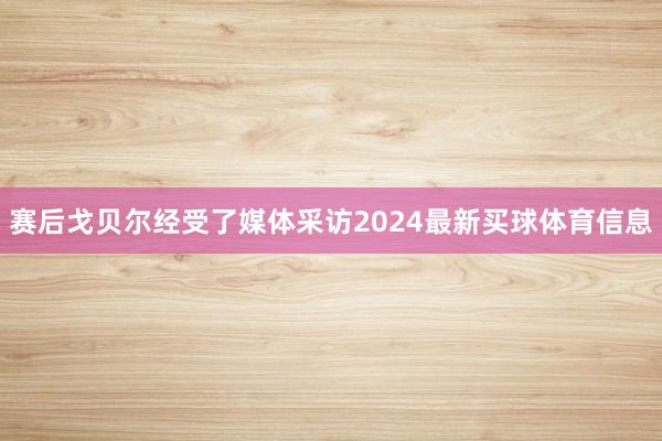 赛后戈贝尔经受了媒体采访2024最新买球体育信息