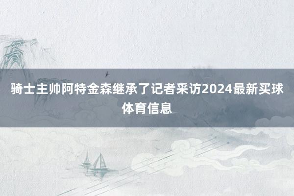 骑士主帅阿特金森继承了记者采访2024最新买球体育信息