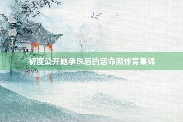 初度公开她孕珠后的活命照体育集锦