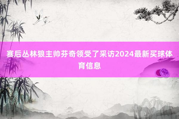 赛后丛林狼主帅芬奇领受了采访2024最新买球体育信息