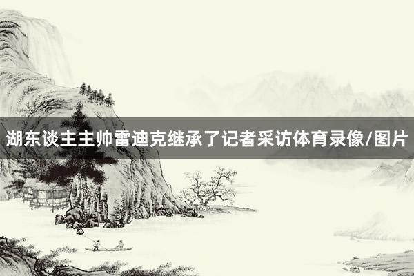 湖东谈主主帅雷迪克继承了记者采访体育录像/图片