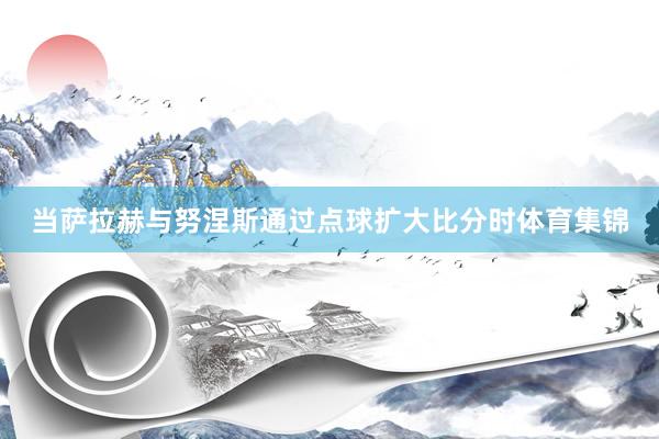 当萨拉赫与努涅斯通过点球扩大比分时体育集锦