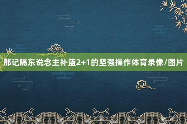 那记隔东说念主补篮2+1的坚强操作体育录像/图片