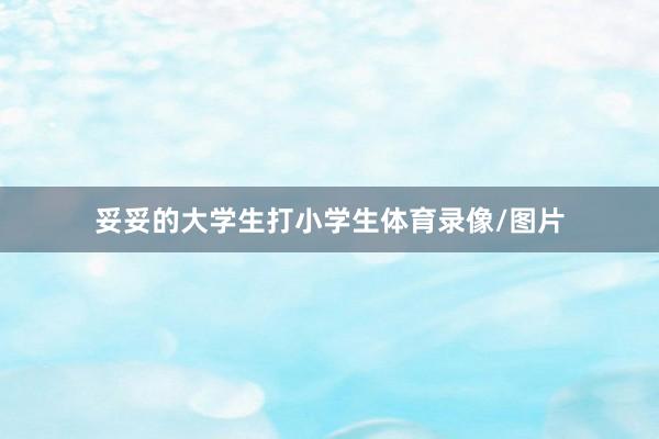 妥妥的大学生打小学生体育录像/图片