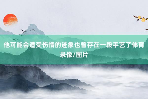 他可能会遭受伤情的迹象也曾存在一段手艺了体育录像/图片