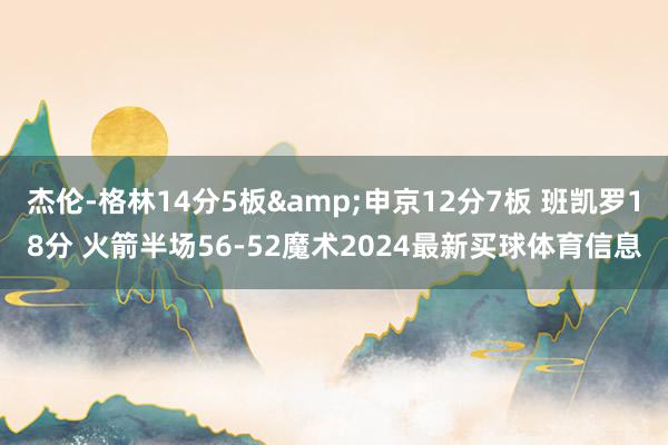 杰伦-格林14分5板&申京12分7板 班凯罗18分 火箭半场56-52魔术2024最新买球体育信息