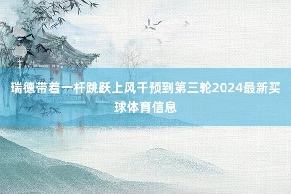 瑞德带着一杆跳跃上风干预到第三轮2024最新买球体育信息