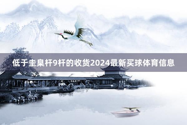低于圭臬杆9杆的收货2024最新买球体育信息