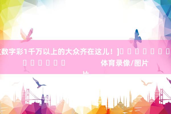中过数字彩1千万以上的大众齐在这儿！]															                体育录像/图片