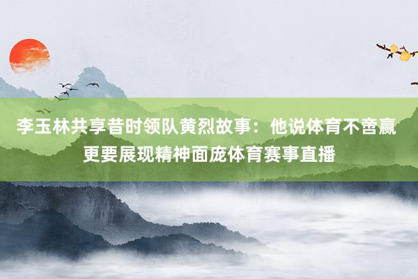 李玉林共享昔时领队黄烈故事：他说体育不啻赢 更要展现精神面庞体育赛事直播