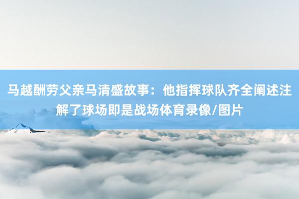 马越酬劳父亲马清盛故事：他指挥球队齐全阐述注解了球场即是战场体育录像/图片