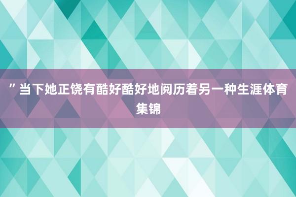 ”当下她正饶有酷好酷好地阅历着另一种生涯体育集锦