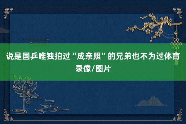说是国乒唯独拍过“成亲照”的兄弟也不为过体育录像/图片