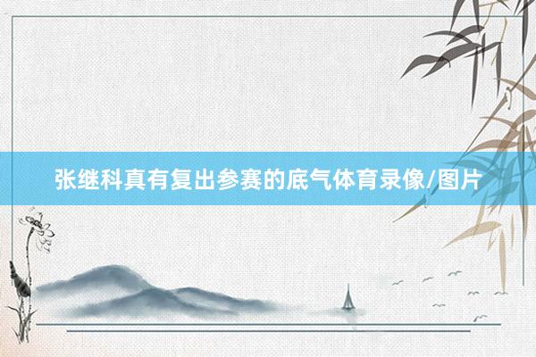 张继科真有复出参赛的底气体育录像/图片