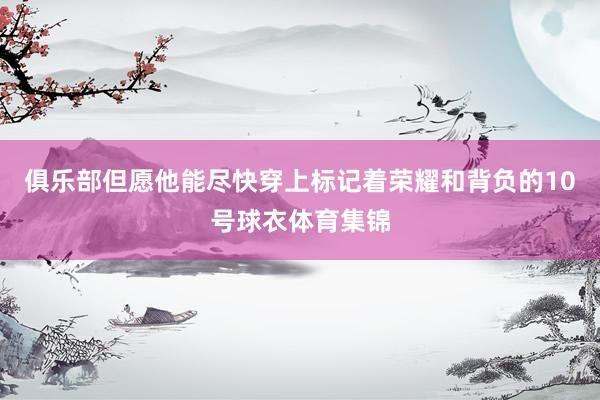 俱乐部但愿他能尽快穿上标记着荣耀和背负的10号球衣体育集锦