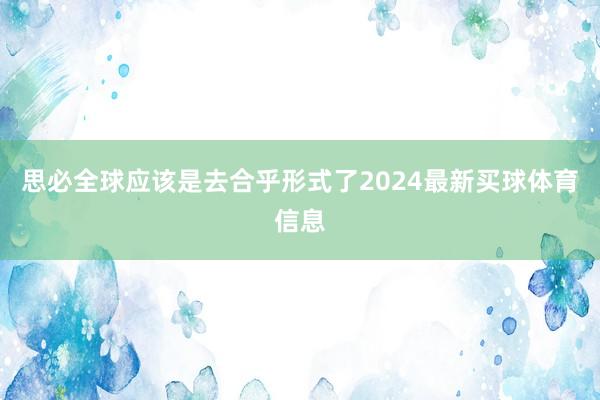 思必全球应该是去合乎形式了2024最新买球体育信息