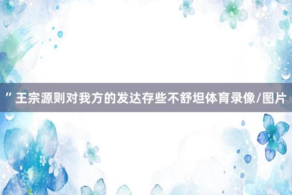 ”王宗源则对我方的发达存些不舒坦体育录像/图片