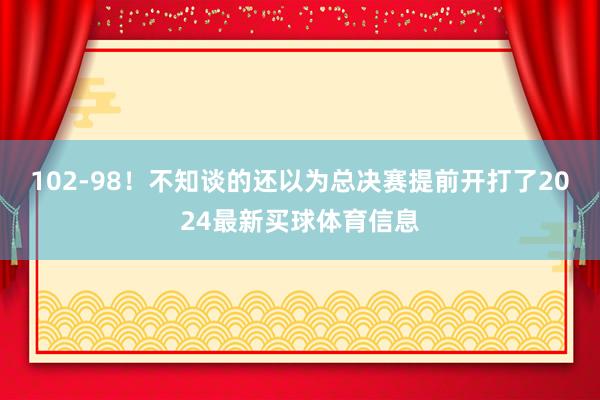 102-98！不知谈的还以为总决赛提前开打了2024最新买球体育信息