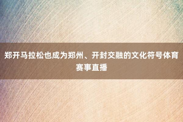 郑开马拉松也成为郑州、开封交融的文化符号体育赛事直播