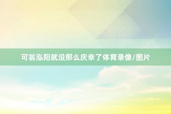 可翁泓阳就没那么庆幸了体育录像/图片
