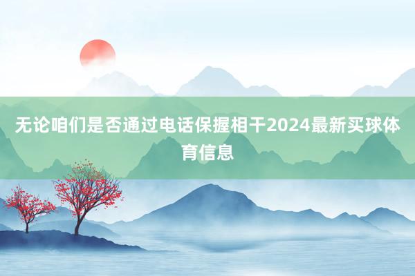 无论咱们是否通过电话保握相干2024最新买球体育信息