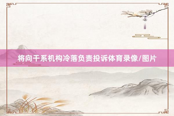 将向干系机构冷落负责投诉体育录像/图片