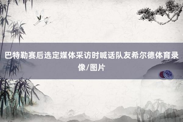巴特勒赛后选定媒体采访时喊话队友希尔德体育录像/图片