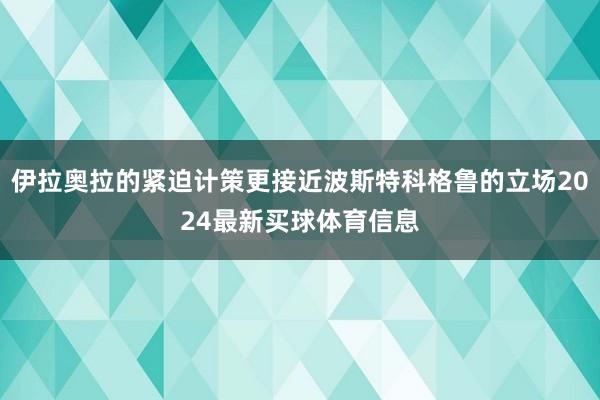 伊拉奥拉的紧迫计策更接近波斯特科格鲁的立场2024最新买球体育信息