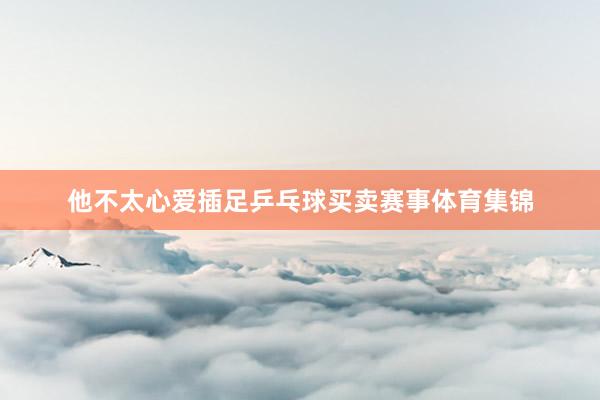 他不太心爱插足乒乓球买卖赛事体育集锦