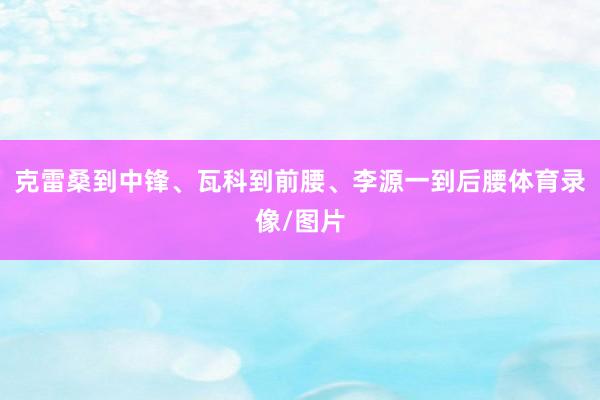 克雷桑到中锋、瓦科到前腰、李源一到后腰体育录像/图片