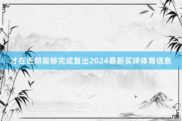 才在近期能够完成复出2024最新买球体育信息