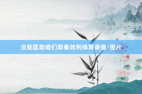 没能匡助咱们取奏效利体育录像/图片