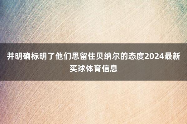 并明确标明了他们思留住贝纳尔的态度2024最新买球体育信息