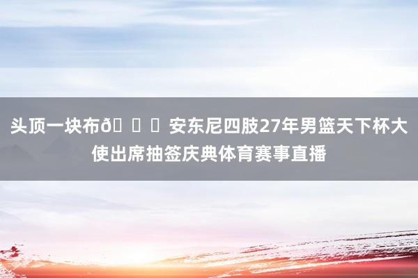头顶一块布😂安东尼四肢27年男篮天下杯大使出席抽签庆典体育赛事直播