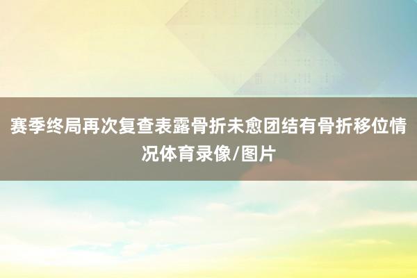 赛季终局再次复查表露骨折未愈团结有骨折移位情况体育录像/图片